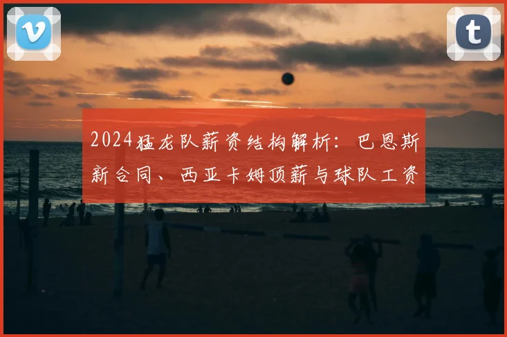 2024猛龙队薪资结构解析：巴恩斯新合同、西亚卡姆顶薪与球队工资帽现状