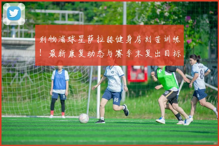 利物浦球星萨拉赫健身房刻苦训练！最新康复动态与赛季末复出目标解析