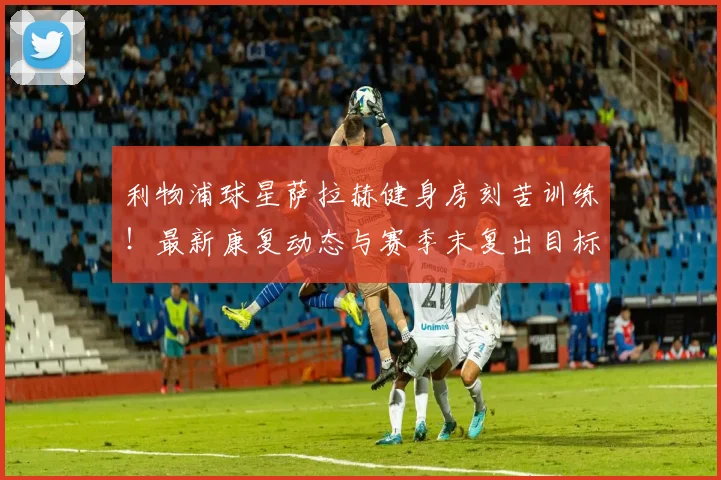 利物浦球星萨拉赫健身房刻苦训练!最新康复动态与赛季末复出目标解析