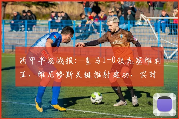 西甲半场战报：皇马1-0领先塞维利亚，维尼修斯关键推射建功，实时分析比赛走势