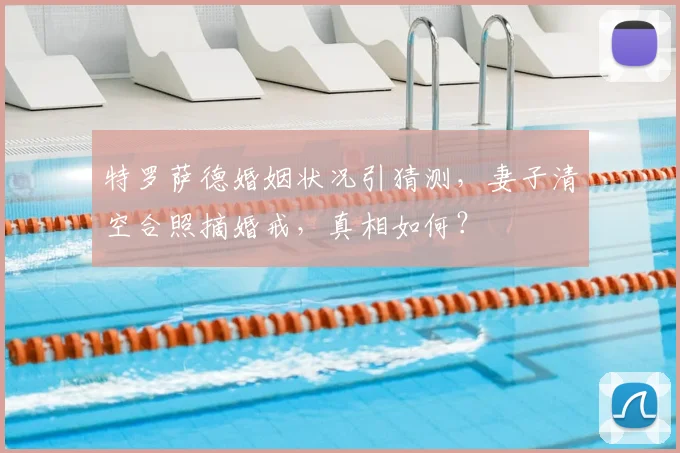 特罗萨德婚姻状况引猜测,妻子清空合照摘婚戒,真相如何?