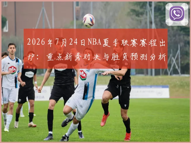 2026年7月24日NBA夏季联赛赛程出炉：重点新秀对决与胜负预测分析