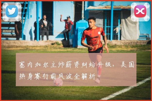 塞内加尔主帅薪资纠纷升级，美国热身赛行前风波全解析
