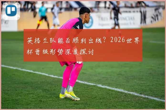 英格兰队能否顺利出线？2026世界杯晋级形势深度探讨