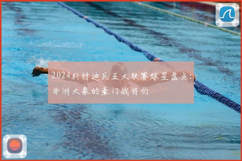 2024科特迪瓦五大联赛球星盘点：非洲大象的豪门战将们