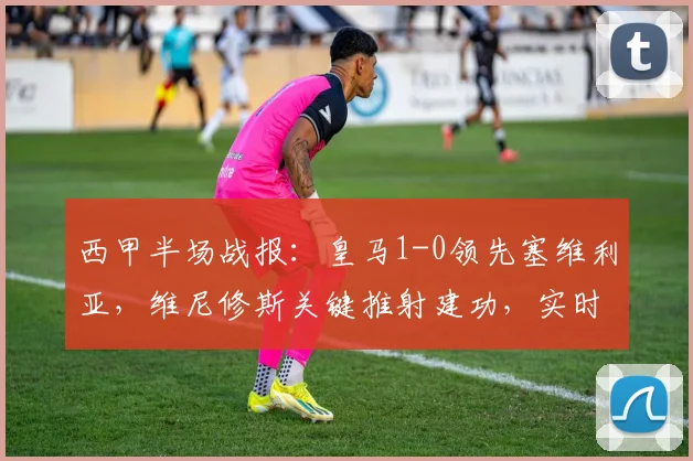 西甲半场战报：皇马1-0领先塞维利亚，维尼修斯关键推射建功，实时分析比赛走势