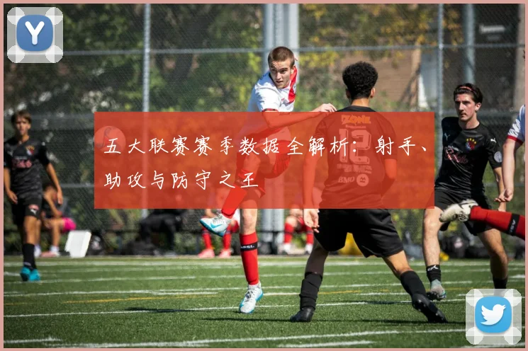 五大联赛赛季数据全解析：射手、助攻与防守之王