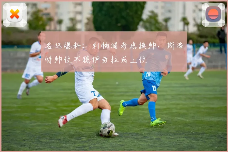 名记爆料：利物浦考虑换帅，斯洛特帅位不稳伊劳拉或上位