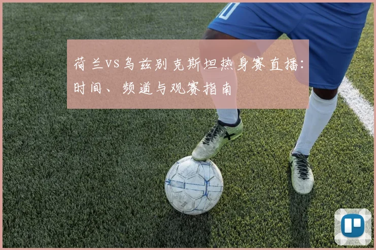 荷兰vs乌兹别克斯坦热身赛直播：时间、频道与观赛指南
