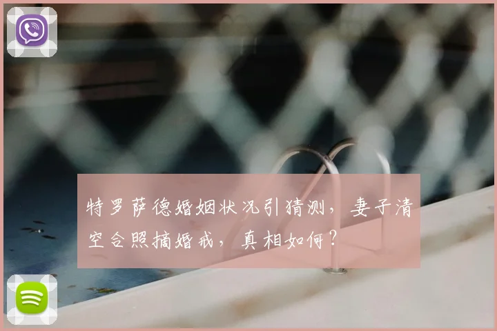 特罗萨德婚姻状况引猜测，妻子清空合照摘婚戒，真相如何？